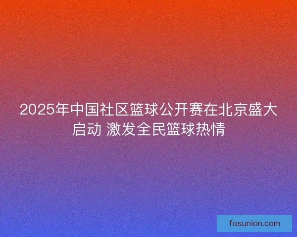 2025年中国社区篮球公开赛在北京盛大启动 激发全民篮球热情