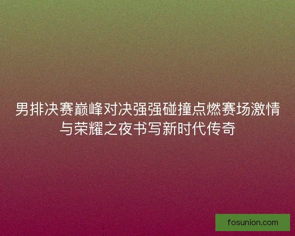 男排决赛巅峰对决强强碰撞点燃赛场激情与荣耀之夜书写新时代传奇