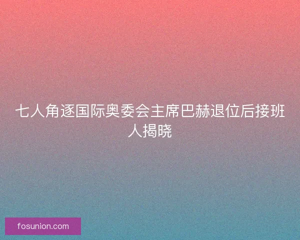 七人角逐国际奥委会主席巴赫退位后接班人揭晓