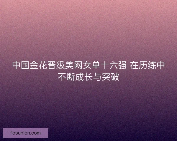 中国金花晋级美网女单十六强 在历练中不断成长与突破