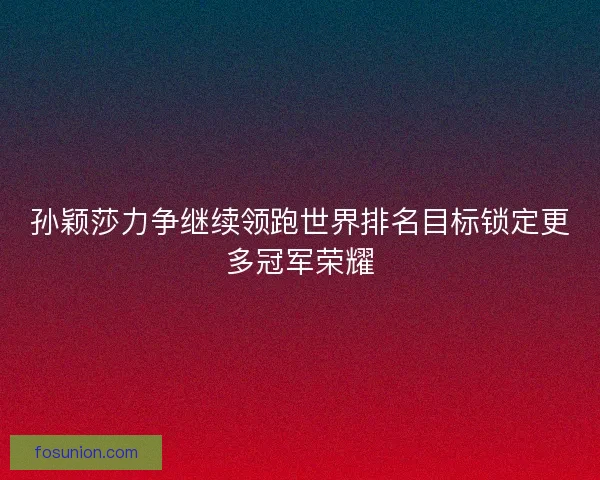 孙颖莎力争继续领跑世界排名目标锁定更多冠军荣耀