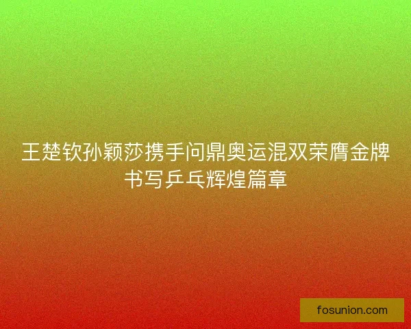 王楚钦孙颖莎携手问鼎奥运混双荣膺金牌书写乒乓辉煌篇章 王楚钦孙颖莎携手问鼎奥运混双荣膺金牌书写乒乓辉煌篇章