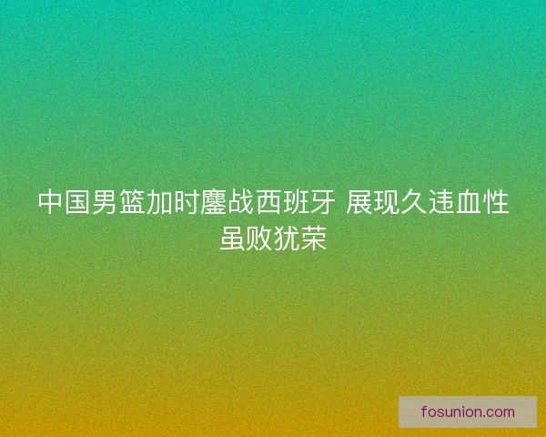 中国男篮加时鏖战西班牙 展现久违血性虽败犹荣