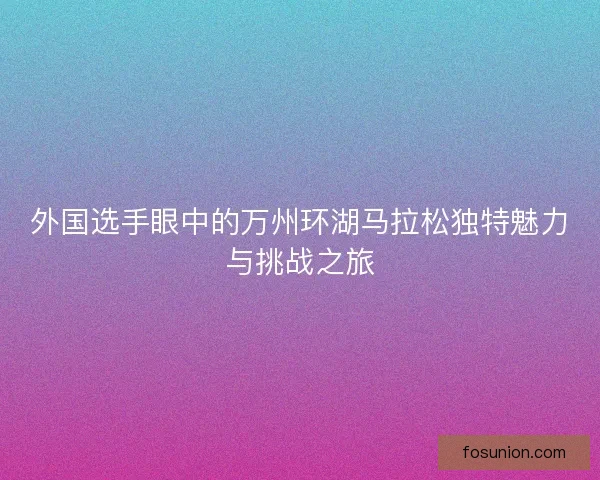 外国选手眼中的万州环湖马拉松独特魅力与挑战之旅