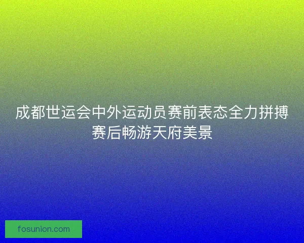 成都世运会中外运动员赛前表态全力拼搏赛后畅游天府美景