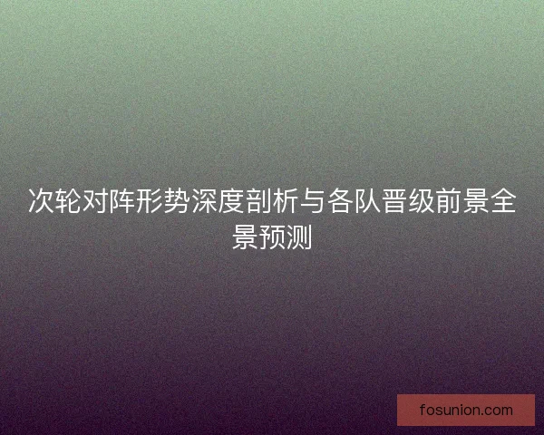次轮对阵形势深度剖析与各队晋级前景全景预测 次轮对阵形势深度剖析与各队晋级前景全景预测