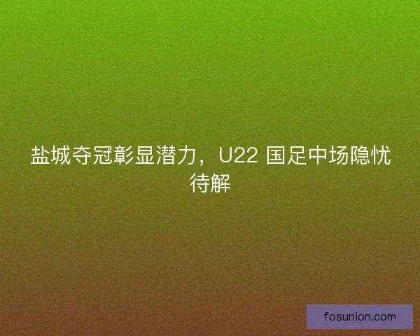 盐城夺冠彰显潜力，U22 国足中场隐忧待解
