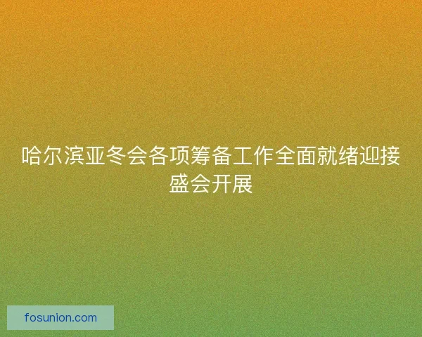 哈尔滨亚冬会各项筹备工作全面就绪迎接盛会开展