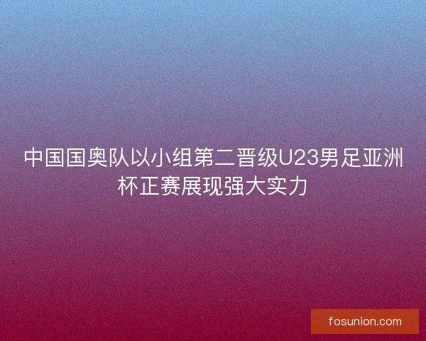 中国国奥队以小组第二晋级U23男足亚洲杯正赛展现强大实力