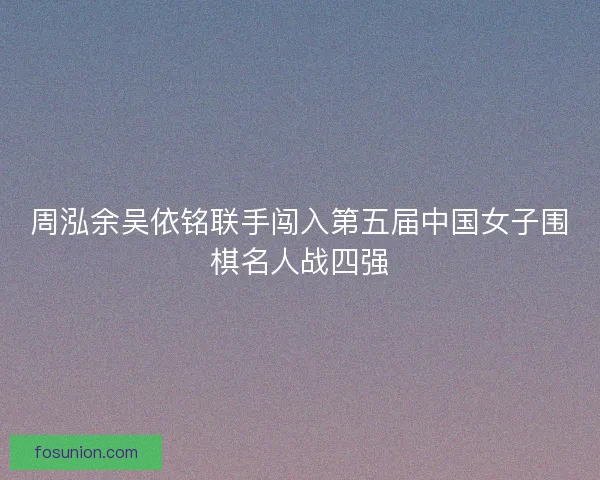 周泓余吴依铭联手闯入第五届中国女子围棋名人战四强