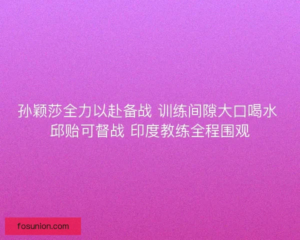 孙颖莎全力以赴备战 训练间隙大口喝水 邱贻可督战 印度教练全程围观