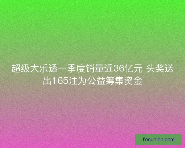 超级大乐透一季度销量近36亿元 头奖送出165注为公益筹集资金