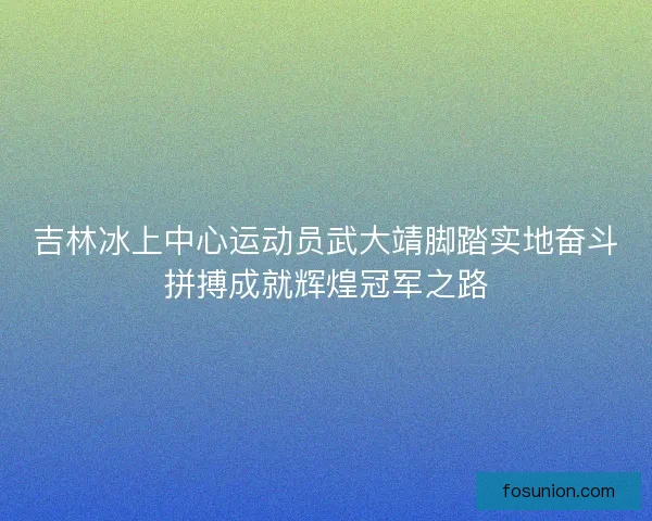 吉林冰上中心运动员武大靖脚踏实地奋斗拼搏成就辉煌冠军之路 吉林冰上中心运动员武大靖脚踏实地奋斗拼搏成就辉煌冠军之路
