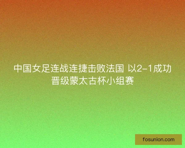 中国女足连战连捷击败法国 以2-1成功晋级蒙太古杯小组赛 中国女足连战连捷击败法国 以2-1成功晋级蒙太古杯小组赛