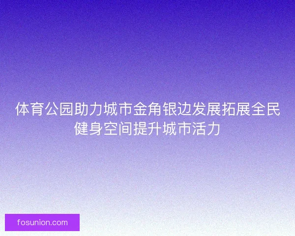 体育公园助力城市金角银边发展拓展全民健身空间提升城市活力