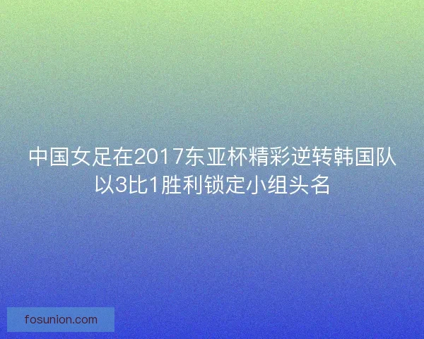 中国女足在2017东亚杯精彩逆转韩国队以3比1胜利锁定小组头名 中国女足在2017东亚杯精彩逆转韩国队以3比1胜利锁定小组头名